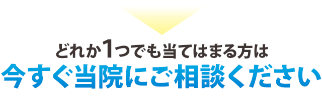 どれか1つでも当てはまる方は、今すぐ当院にご相談ください