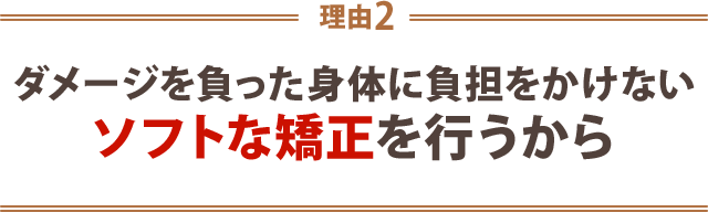 ２．ダメージをおった身体に負担をかけないソフトな矯正を行うから