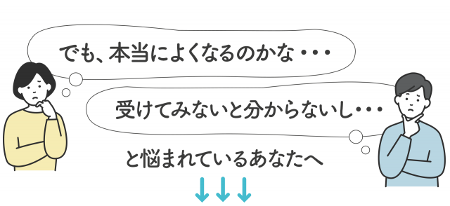 「でも本当に良くなるのかな…」「受けてみないとわからないし…」と悩まれているあなたへ