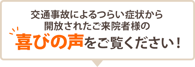 交通事故によるつらい症状から 開放されたご来院者様の 喜びの声をご覧ください！