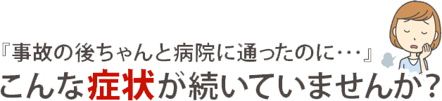 『事故の後ちゃんと病院に通ったのに…』こんな症状が続いていませんか？